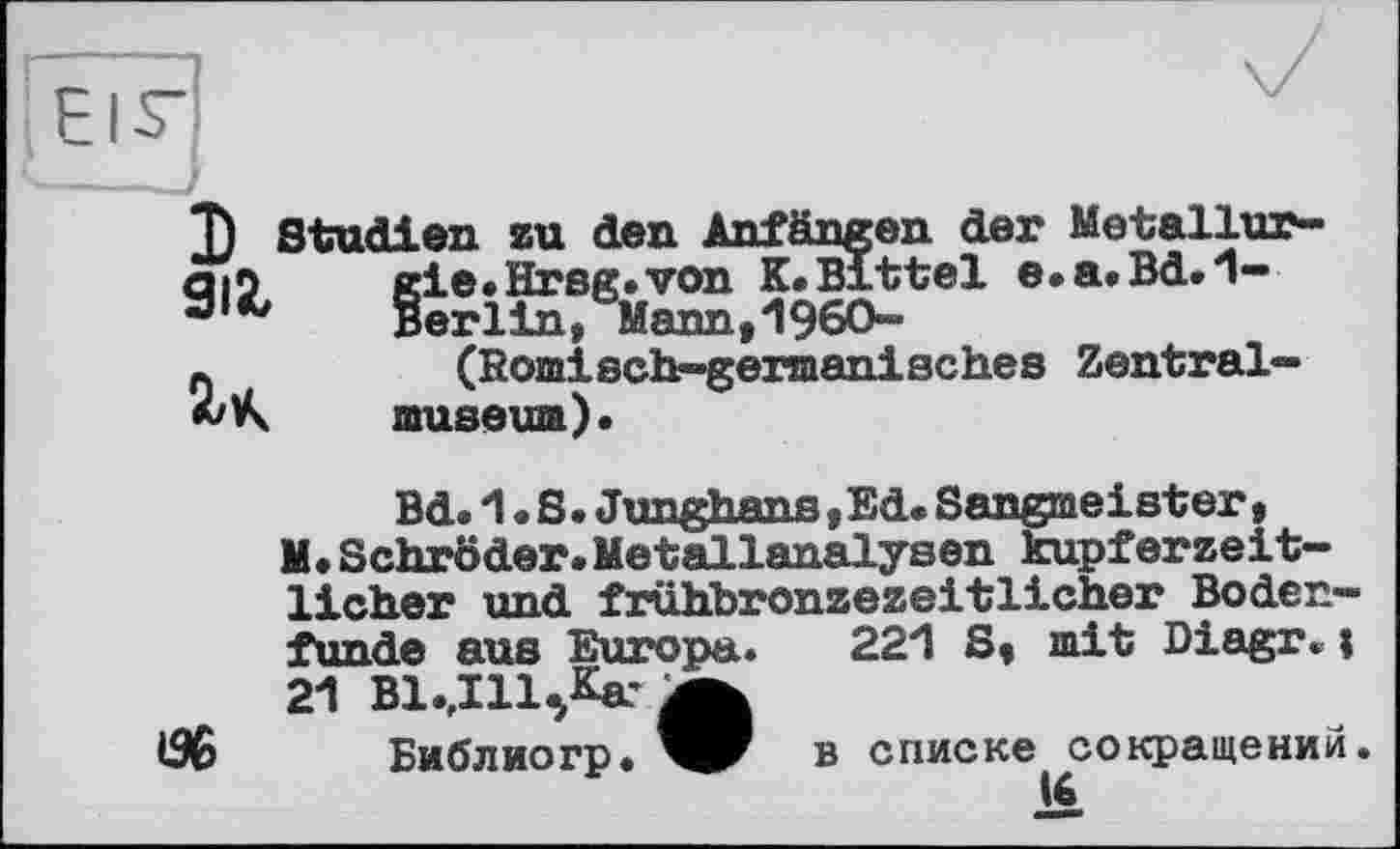 ﻿I ял
H
Studien zu den AnTfingen der Metallur-§ie.Hrsg.von K.Bittel e.a.Bd.1-erlin, Mann,I960-(Bomisch-gennanisches Zentralmuseum).

Bd. 1.8. Junghans, Ed. Sangmeister, M.Schröder.Metallanalysen kupferzeitlicher und frühbronzezeitlicher Bodenfunde aus Europa. 221 8, mit Diagr. ; 21 ВІ.ДІЦКаг Ä
Библиогр. W в списке сокращений.